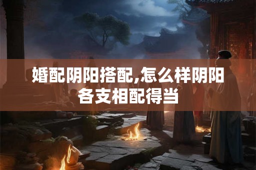 婚配阴阳搭配,怎么样阴阳各支相配得当