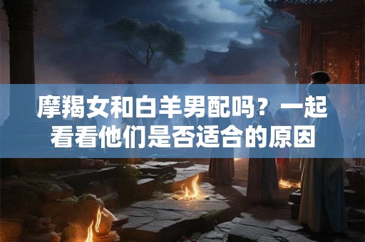 摩羯女和白羊男配吗?一起看看他们是否适合的原因 摩羯女和白羊男配吗?一起看看他们是否适合的原因