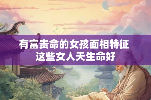 有富贵命的女孩面相特征 这些女人天生命好 有富贵命的女孩面相特征 这些女人天生命好