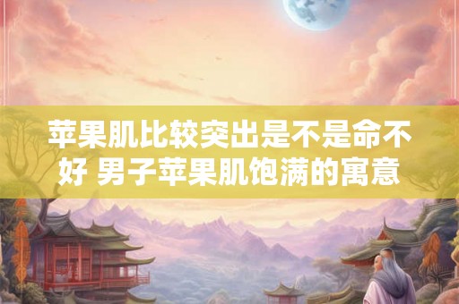 苹果肌比较突出是不是命不好 男子苹果肌饱满的寓意