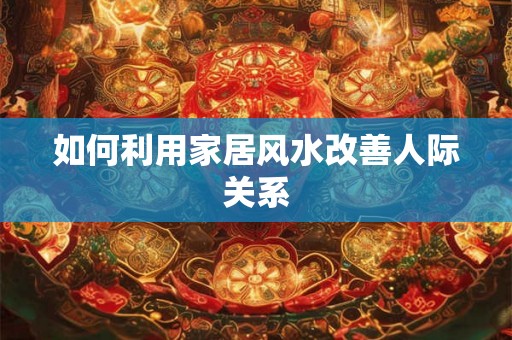 如何利用家居风水改善人际关系