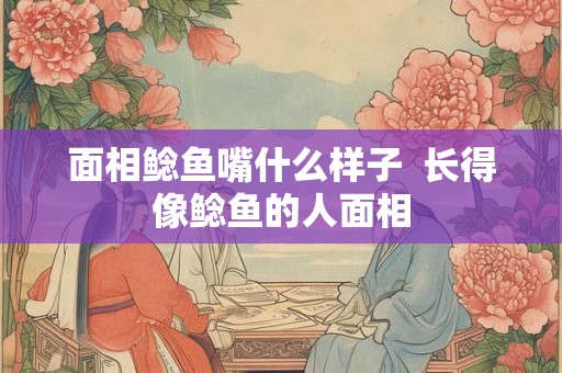 面相鲶鱼嘴什么样子  长得像鲶鱼的人面相
