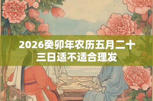 2026癸卯年农历五月二十三日适不适合理发 2026癸卯年农历五月二十三日适不适合理发