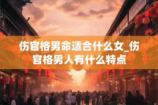 伤官格男命适合什么女_伤官格男人有什么特点 伤官格男命适合什么女_伤官格男人有什么特点