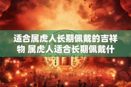 适合属虎人长期佩戴的吉祥物 属虎人适合长期佩戴什么吉祥物 适合属虎人长期佩戴的吉祥物 属虎人适合长期佩戴什么吉祥物