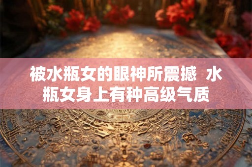 被水瓶女的眼神所震撼  水瓶女身上有种高级气质