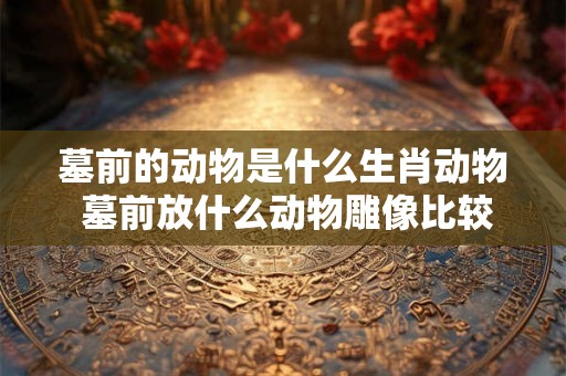 墓前的动物是什么生肖动物 墓前放什么动物雕像比较好