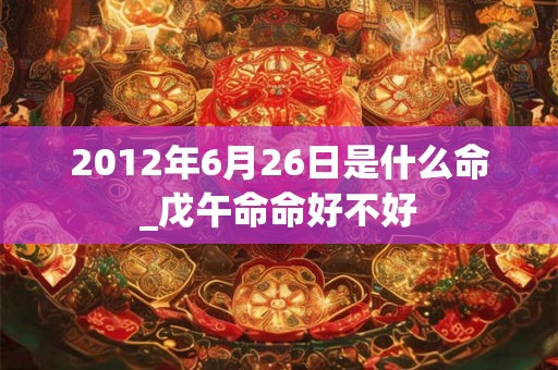 2012年6月26日是什么命_戊午命命好不好