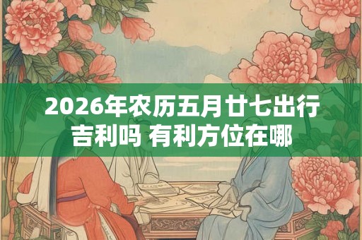 2026年农历五月廿七出行吉利吗 有利方位在哪 2026年农历五月廿七出行吉利吗 有利方位在哪