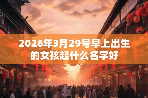 2026年3月29号早上出生的女孩起什么名字好