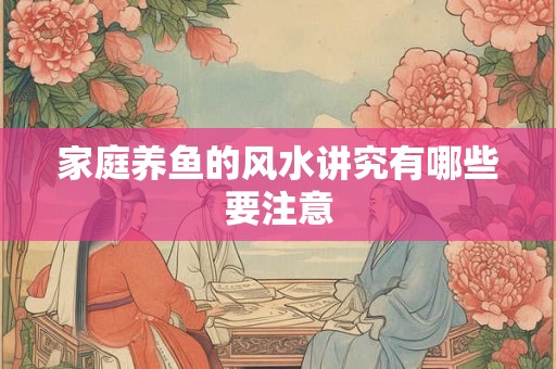 家庭养鱼的风水讲究有哪些要注意 家庭养鱼的风水讲究有哪些要注意