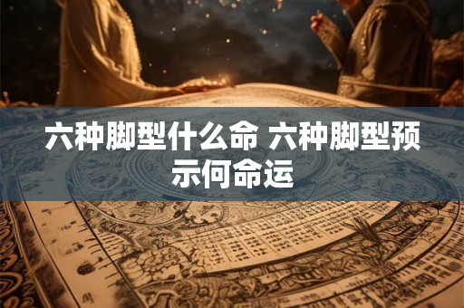 六种脚型什么命 六种脚型预示何命运