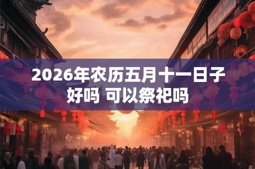2026年农历五月十一日子好吗 可以祭祀吗 2026年农历五月十一日子好吗 可以祭祀吗