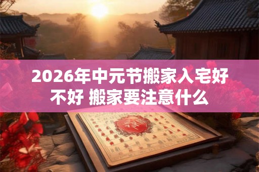 2026年中元节搬家入宅好不好 搬家要注意什么 2026年中元节搬家入宅好不好 搬家要注意什么