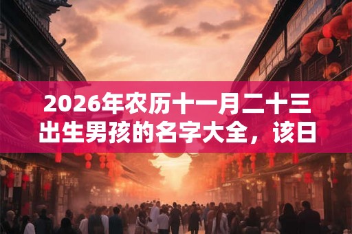2026年农历十一月二十三出生男孩的名字大全,该日有何宜忌? 2026年农历十一月二十三出生男孩的名字大全,该日有何宜忌?