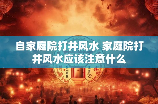 自家庭院打井风水 家庭院打井风水应该注意什么 自家庭院打井风水 家庭院打井风水应该注意什么