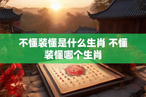 不懂装懂是什么生肖 不懂装懂哪个生肖
