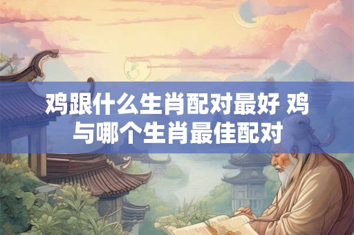 鸡跟什么生肖配对最好 鸡与哪个生肖最佳配对 鸡跟什么生肖配对最好 鸡与哪个生肖最佳配对
