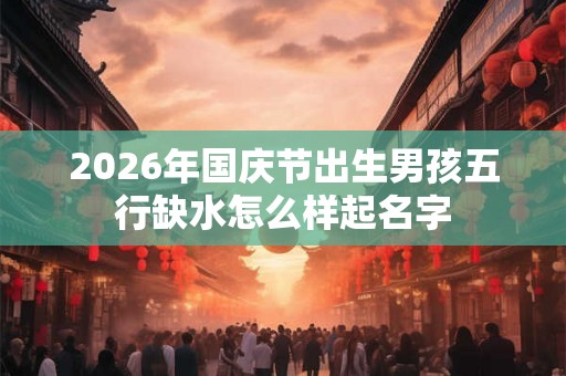 2026年国庆节出生男孩五行缺水怎么样起名字 2026年国庆节出生男孩五行缺水怎么样起名字