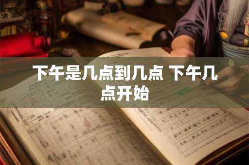 下午是几点到几点 下午几点开始