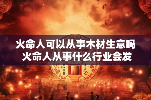 火命人可以从事木材生意吗 火命人从事什么行业会发财 火命人可以从事木材生意吗 火命人从事什么行业会发财