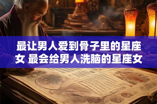 最让男人爱到骨子里的星座女 最会给男人洗脑的星座女