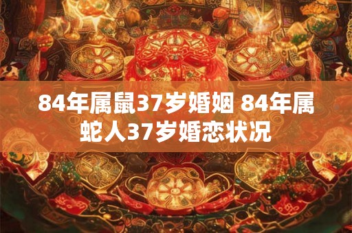 84年属鼠37岁婚姻 84年属蛇人37岁婚恋状况 84年属鼠37岁婚姻 84年属蛇人37岁婚恋状况