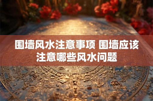 围墙风水注意事项 围墙应该注意哪些风水问题