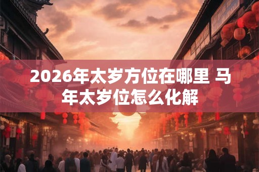 2026年太岁方位在哪里 马年太岁位怎么化解