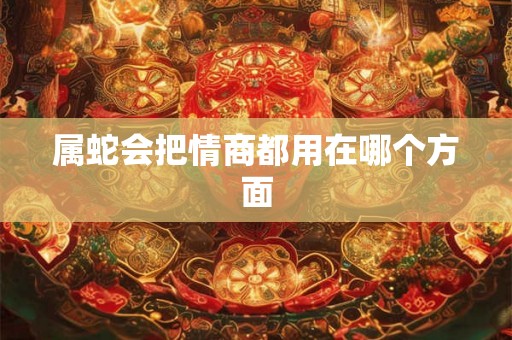 属蛇会把情商都用在哪个方面 属蛇会把情商都用在哪个方面
