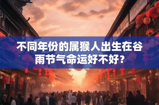 不同年份的属猴人出生在谷雨节气命运好不好？