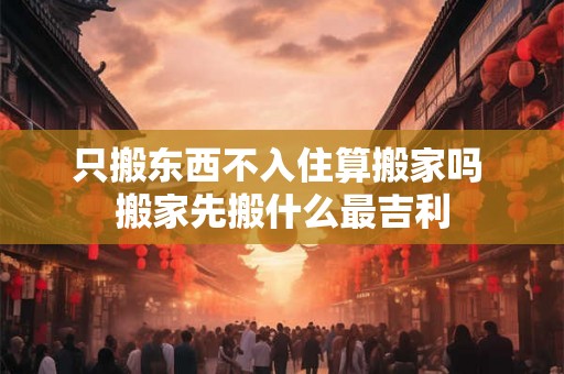 只搬东西不入住算搬家吗 搬家先搬什么最吉利