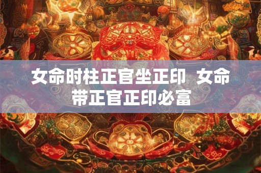 女命时柱正官坐正印  女命带正官正印必富