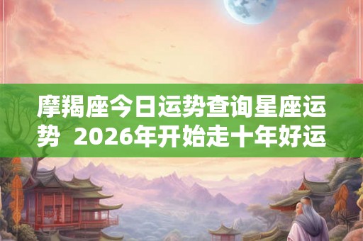 摩羯座今日运势查询星座运势  2026年开始走十年好运的星座