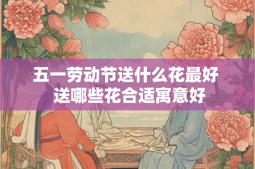 五一劳动节送什么花最好  送哪些花合适寓意好