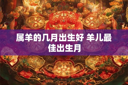 属羊的几月出生好 羊儿最佳出生月 属羊的几月出生好 羊儿最佳出生月