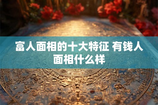 富人面相的十大特征 有钱人面相什么样
