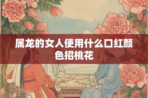 属龙的女人使用什么口红颜色招桃花 属龙的女人使用什么口红颜色招桃花