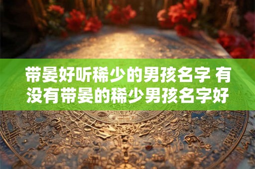 带晏好听稀少的男孩名字 有没有带晏的稀少男孩名字好听的推荐 带晏好听稀少的男孩名字 有没有带晏的稀少男孩名字好听的推荐