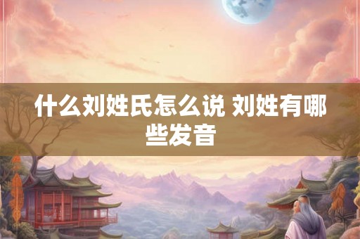 什么刘姓氏怎么说 刘姓有哪些发音