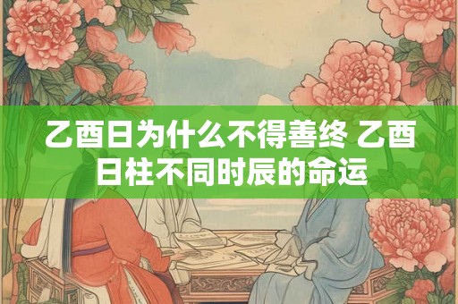 乙酉日为什么不得善终 乙酉日柱不同时辰的命运