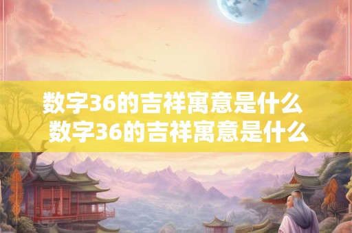 数字36的吉祥寓意是什么  数字36的吉祥寓意是什么意思