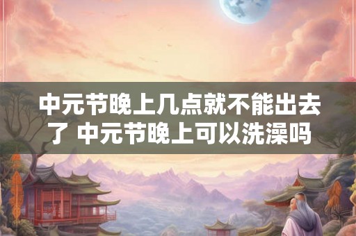 中元节晚上几点就不能出去了 中元节晚上可以洗澡吗