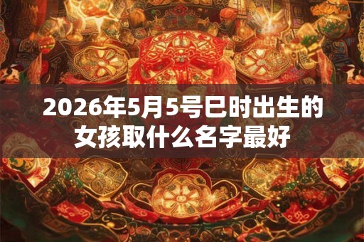 2026年5月5号巳时出生的女孩取什么名字最好 2026年5月5号巳时出生的女孩取什么名字最好