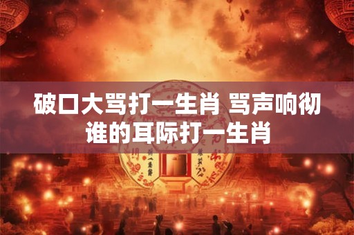 破口大骂打一生肖 骂声响彻谁的耳际打一生肖