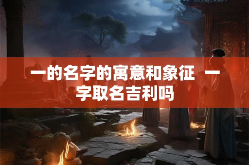 一的名字的寓意和象征 一字取名吉利吗 一的名字的寓意和象征 一字取名吉利吗