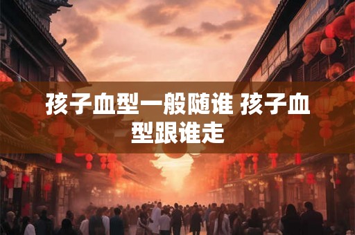 孩子血型一般随谁 孩子血型跟谁走