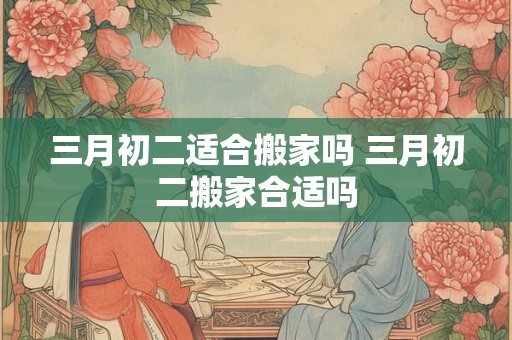 三月初二适合搬家吗 三月初二搬家合适吗
