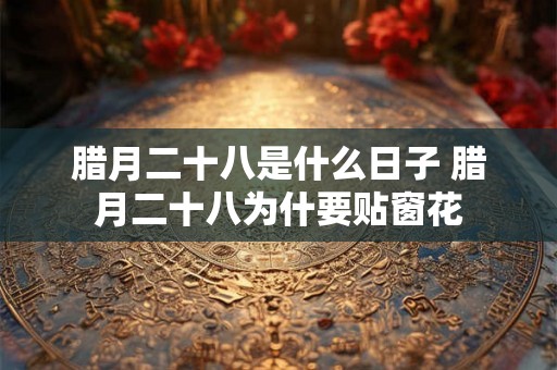 腊月二十八是什么日子 腊月二十八为什要贴窗花