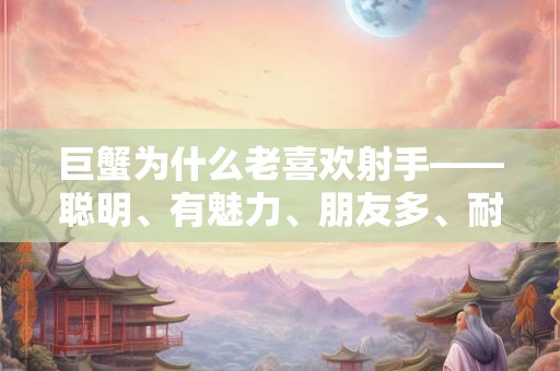 巨蟹为什么老喜欢射手——聪明、有魅力、朋友多、耐心 巨蟹为什么老喜欢射手——聪明、有魅力、朋友多、耐心